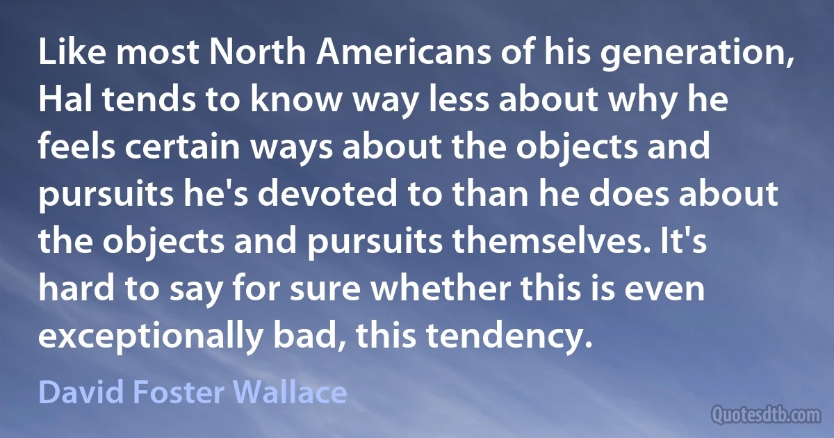 Like most North Americans of his generation, Hal tends to know way less about why he feels certain ways about the objects and pursuits he's devoted to than he does about the objects and pursuits themselves. It's hard to say for sure whether this is even exceptionally bad, this tendency. (David Foster Wallace)