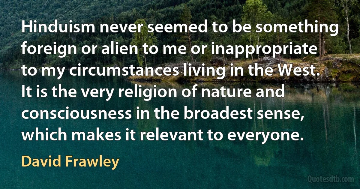 Hinduism never seemed to be something foreign or alien to me or inappropriate to my circumstances living in the West. It is the very religion of nature and consciousness in the broadest sense, which makes it relevant to everyone. (David Frawley)