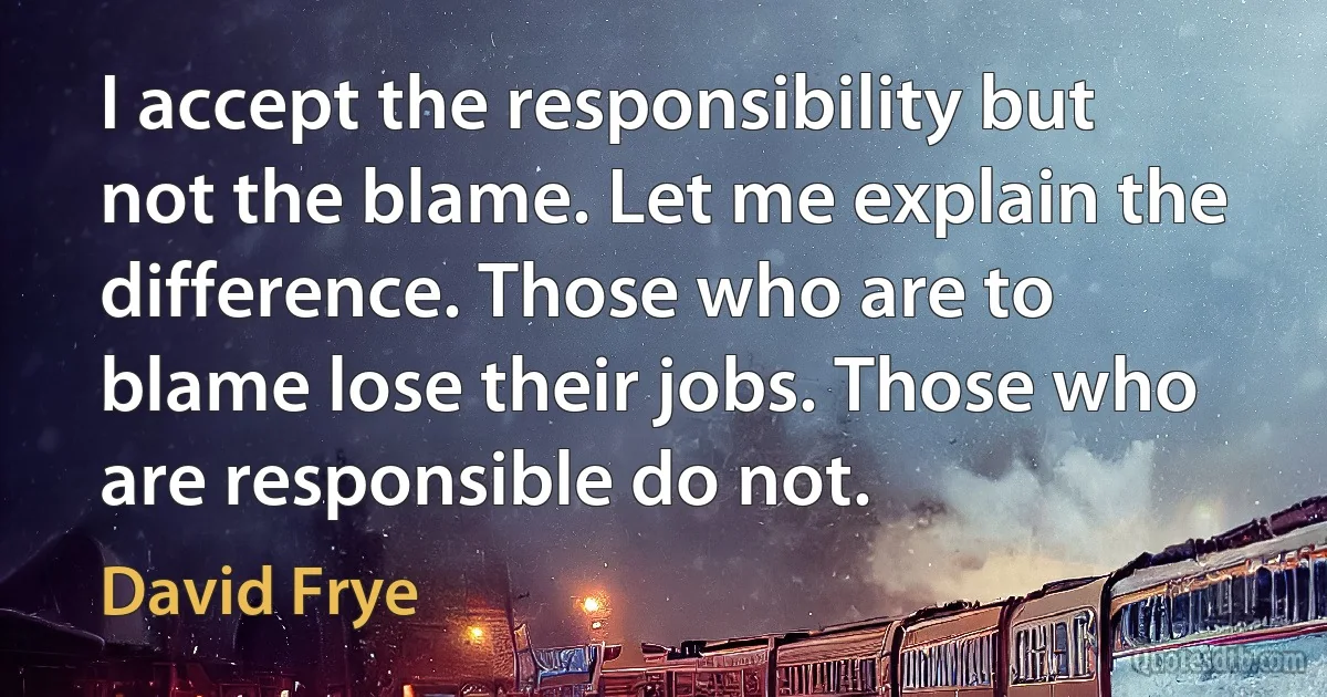 I accept the responsibility but not the blame. Let me explain the difference. Those who are to blame lose their jobs. Those who are responsible do not. (David Frye)