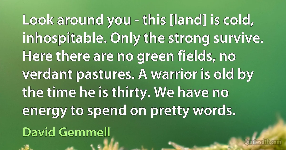 Look around you - this [land] is cold, inhospitable. Only the strong survive. Here there are no green fields, no verdant pastures. A warrior is old by the time he is thirty. We have no energy to spend on pretty words. (David Gemmell)