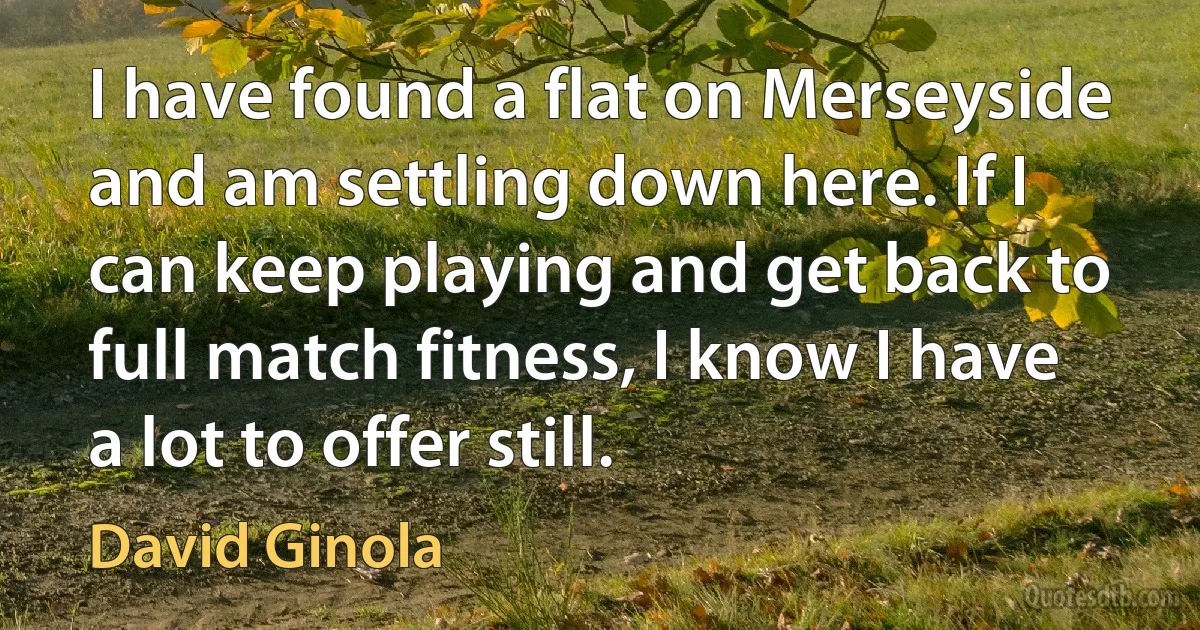 I have found a flat on Merseyside and am settling down here. If I can keep playing and get back to full match fitness, I know I have a lot to offer still. (David Ginola)