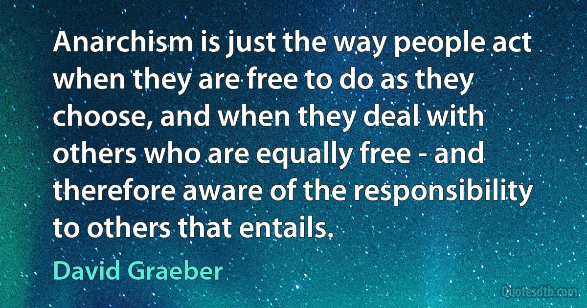 Anarchism is just the way people act when they are free to do as they choose, and when they deal with others who are equally free - and therefore aware of the responsibility to others that entails. (David Graeber)