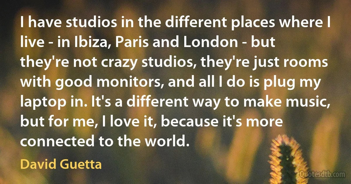 I have studios in the different places where I live - in Ibiza, Paris and London - but they're not crazy studios, they're just rooms with good monitors, and all I do is plug my laptop in. It's a different way to make music, but for me, I love it, because it's more connected to the world. (David Guetta)