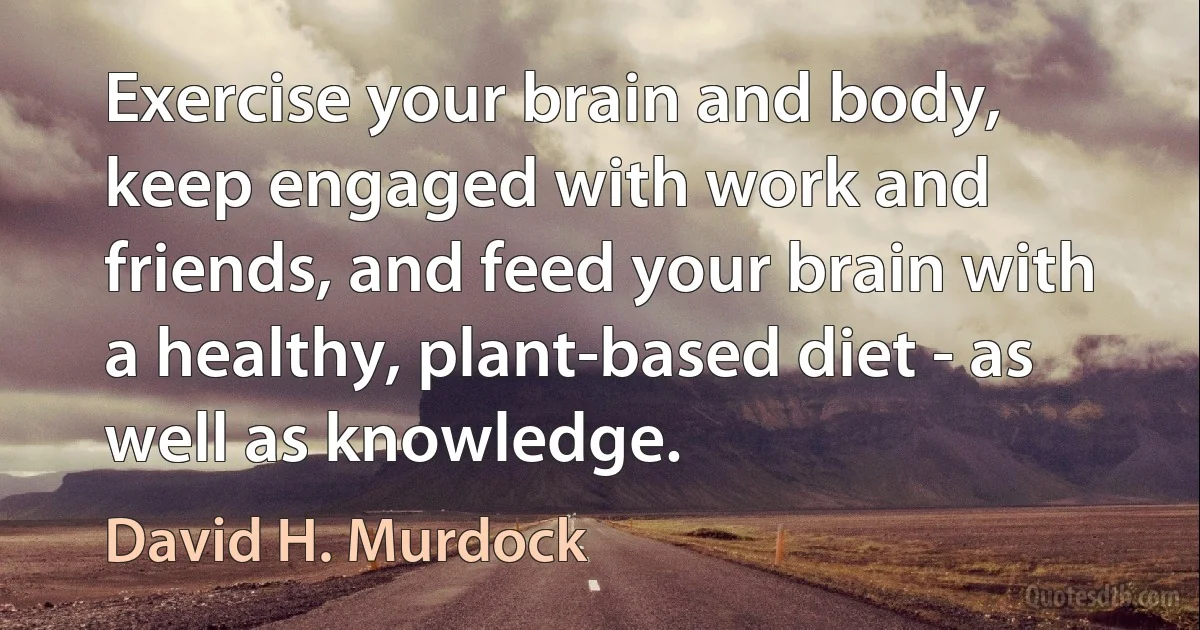 Exercise your brain and body, keep engaged with work and friends, and feed your brain with a healthy, plant-based diet - as well as knowledge. (David H. Murdock)