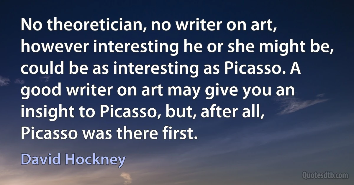 No theoretician, no writer on art, however interesting he or she might be, could be as interesting as Picasso. A good writer on art may give you an insight to Picasso, but, after all, Picasso was there first. (David Hockney)