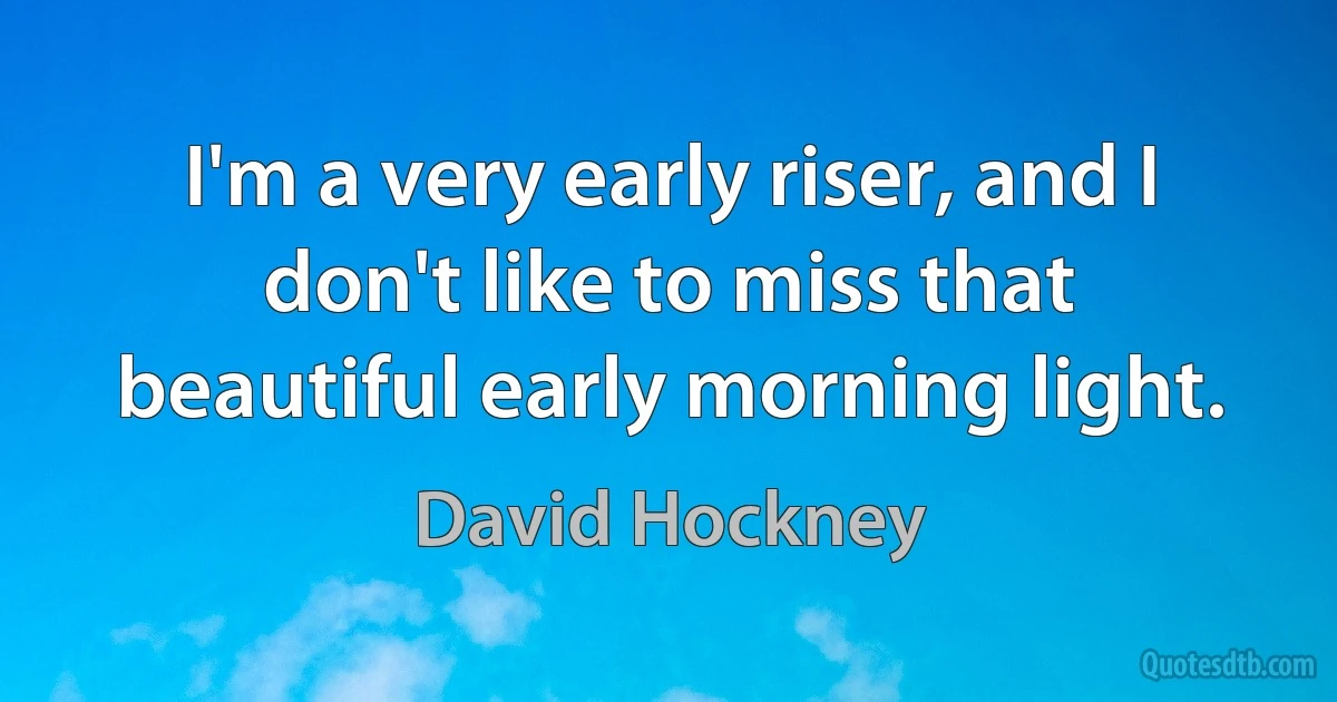 I'm a very early riser, and I don't like to miss that beautiful early morning light. (David Hockney)