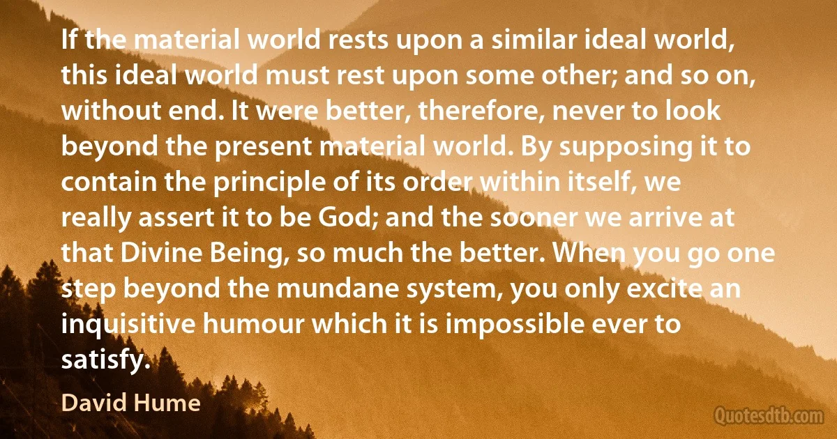 If the material world rests upon a similar ideal world, this ideal world must rest upon some other; and so on, without end. It were better, therefore, never to look beyond the present material world. By supposing it to contain the principle of its order within itself, we really assert it to be God; and the sooner we arrive at that Divine Being, so much the better. When you go one step beyond the mundane system, you only excite an inquisitive humour which it is impossible ever to satisfy. (David Hume)