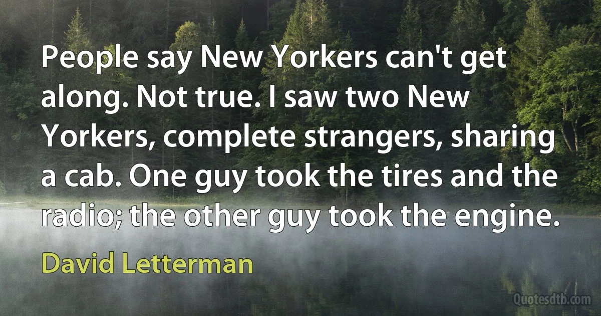 People say New Yorkers can't get along. Not true. I saw two New Yorkers, complete strangers, sharing a cab. One guy took the tires and the radio; the other guy took the engine. (David Letterman)