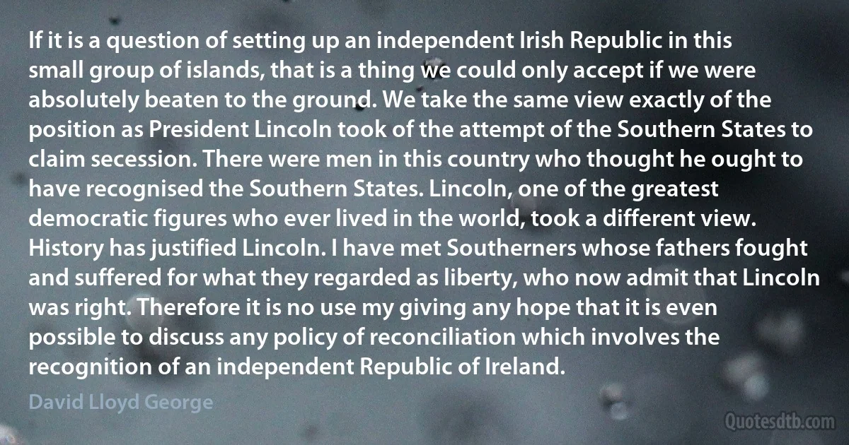 If it is a question of setting up an independent Irish Republic in this small group of islands, that is a thing we could only accept if we were absolutely beaten to the ground. We take the same view exactly of the position as President Lincoln took of the attempt of the Southern States to claim secession. There were men in this country who thought he ought to have recognised the Southern States. Lincoln, one of the greatest democratic figures who ever lived in the world, took a different view. History has justified Lincoln. I have met Southerners whose fathers fought and suffered for what they regarded as liberty, who now admit that Lincoln was right. Therefore it is no use my giving any hope that it is even possible to discuss any policy of reconciliation which involves the recognition of an independent Republic of Ireland. (David Lloyd George)