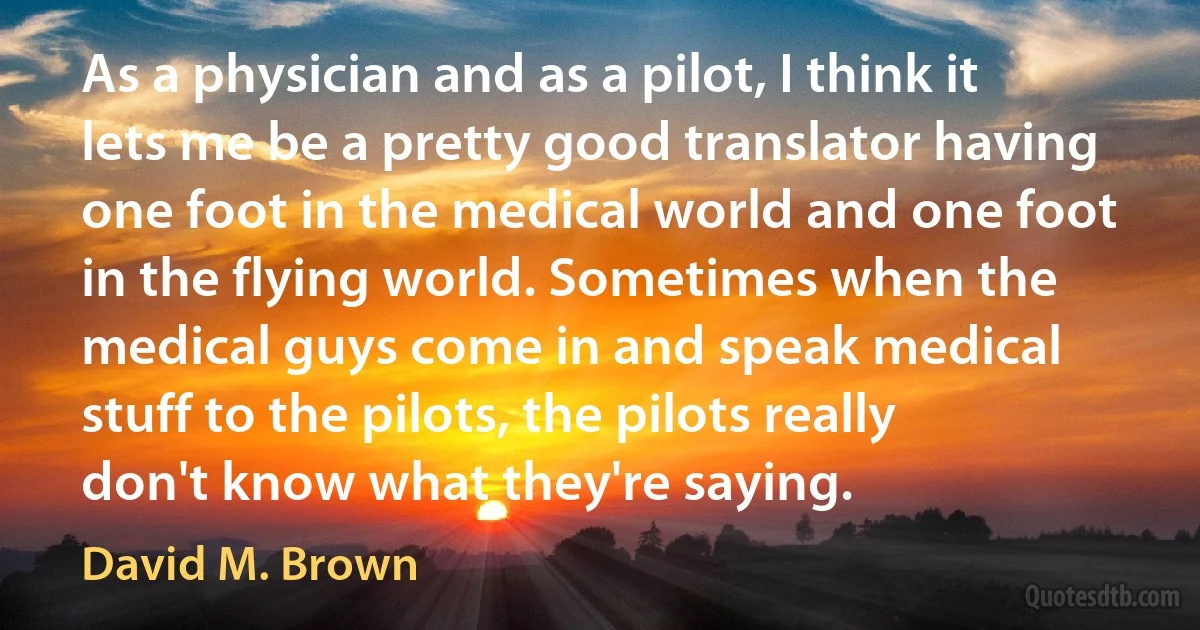 As a physician and as a pilot, I think it lets me be a pretty good translator having one foot in the medical world and one foot in the flying world. Sometimes when the medical guys come in and speak medical stuff to the pilots, the pilots really don't know what they're saying. (David M. Brown)