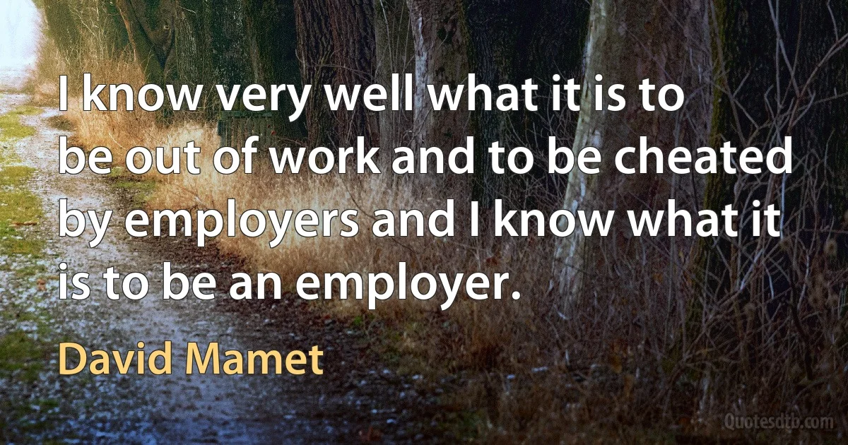 I know very well what it is to be out of work and to be cheated by employers and I know what it is to be an employer. (David Mamet)