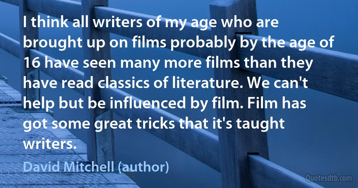 I think all writers of my age who are brought up on films probably by the age of 16 have seen many more films than they have read classics of literature. We can't help but be influenced by film. Film has got some great tricks that it's taught writers. (David Mitchell (author))