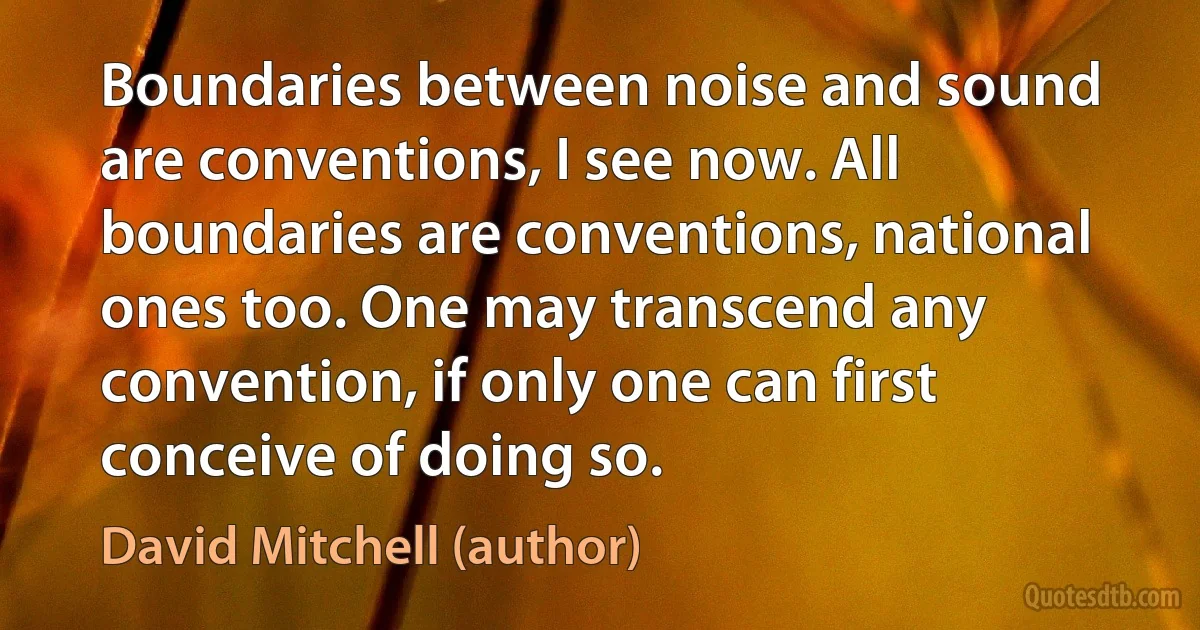 Boundaries between noise and sound are conventions, I see now. All boundaries are conventions, national ones too. One may transcend any convention, if only one can first conceive of doing so. (David Mitchell (author))