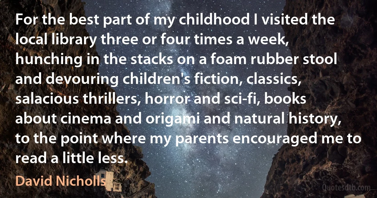 For the best part of my childhood I visited the local library three or four times a week, hunching in the stacks on a foam rubber stool and devouring children's fiction, classics, salacious thrillers, horror and sci-fi, books about cinema and origami and natural history, to the point where my parents encouraged me to read a little less. (David Nicholls)