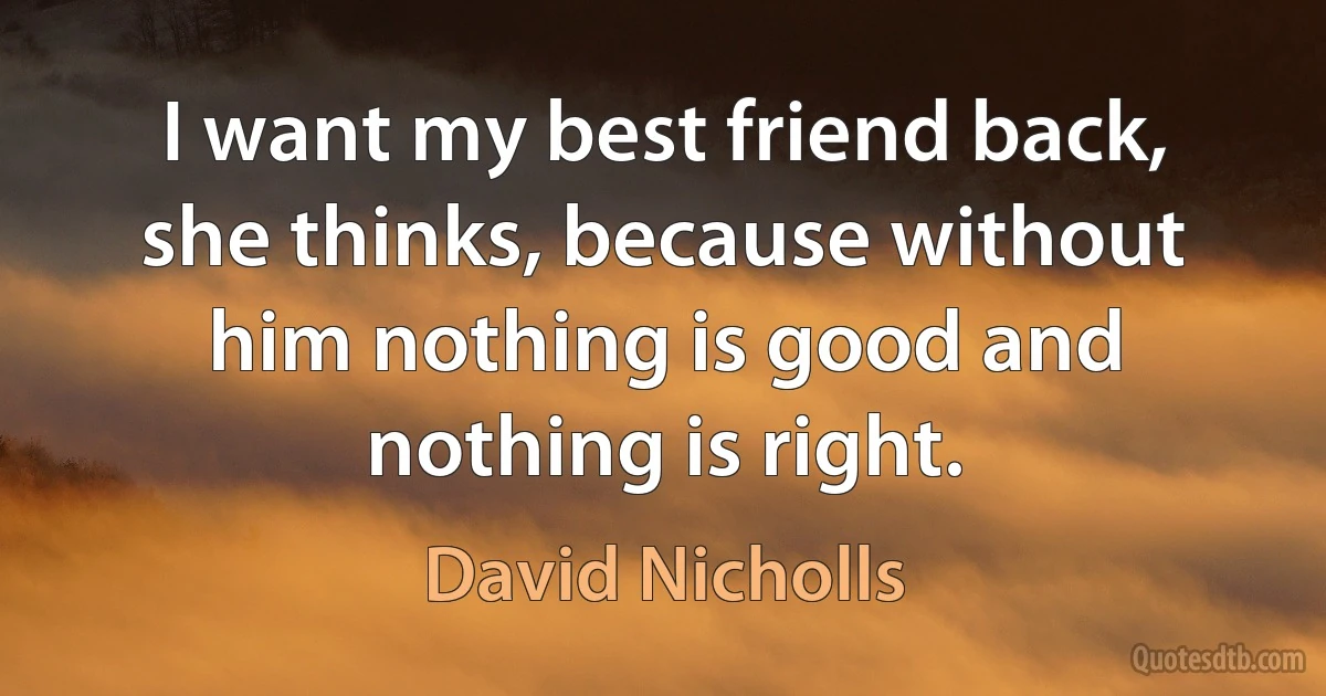 I want my best friend back, she thinks, because without him nothing is good and nothing is right. (David Nicholls)