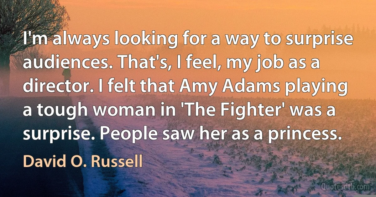 I'm always looking for a way to surprise audiences. That's, I feel, my job as a director. I felt that Amy Adams playing a tough woman in 'The Fighter' was a surprise. People saw her as a princess. (David O. Russell)