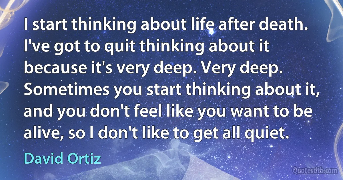 I start thinking about life after death. I've got to quit thinking about it because it's very deep. Very deep. Sometimes you start thinking about it, and you don't feel like you want to be alive, so I don't like to get all quiet. (David Ortiz)