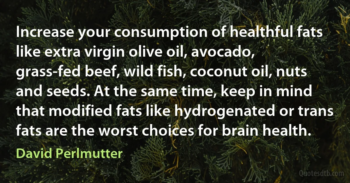 Increase your consumption of healthful fats like extra virgin olive oil, avocado, grass-fed beef, wild fish, coconut oil, nuts and seeds. At the same time, keep in mind that modified fats like hydrogenated or trans fats are the worst choices for brain health. (David Perlmutter)