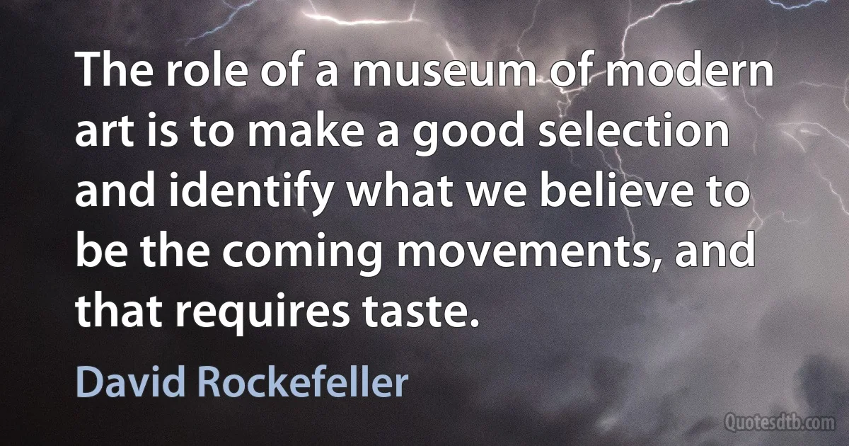 The role of a museum of modern art is to make a good selection and identify what we believe to be the coming movements, and that requires taste. (David Rockefeller)