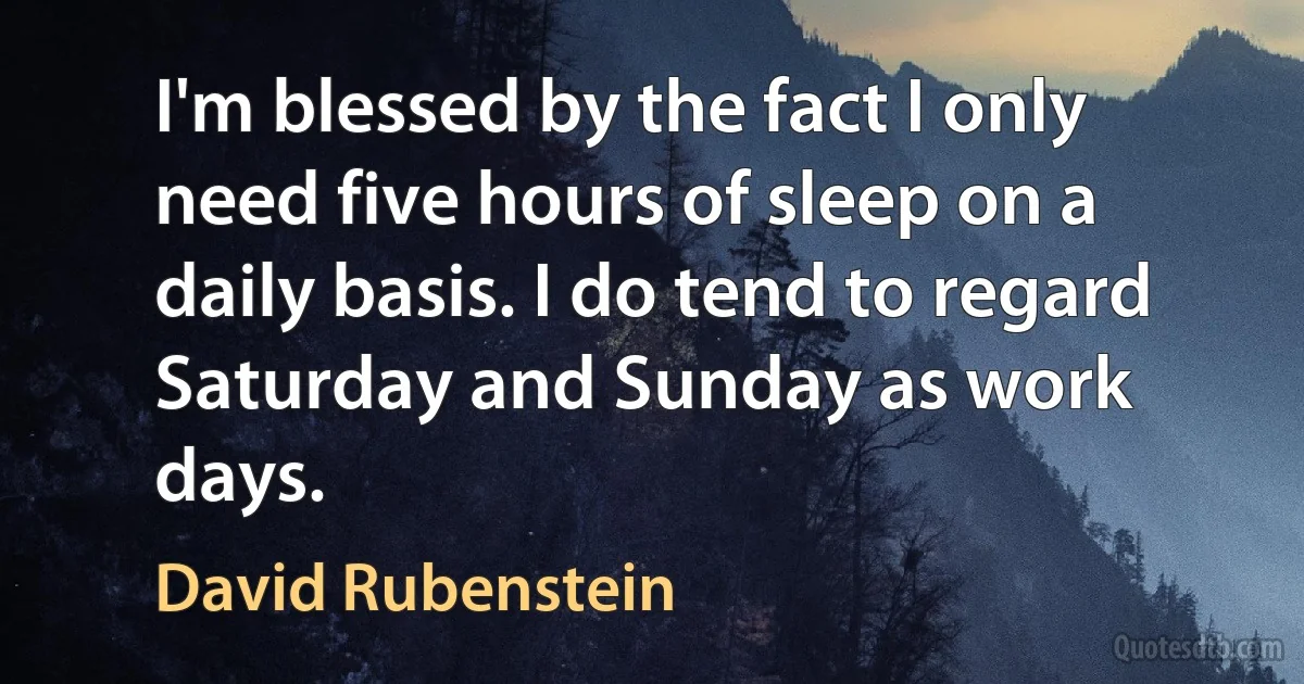 I'm blessed by the fact I only need five hours of sleep on a daily basis. I do tend to regard Saturday and Sunday as work days. (David Rubenstein)