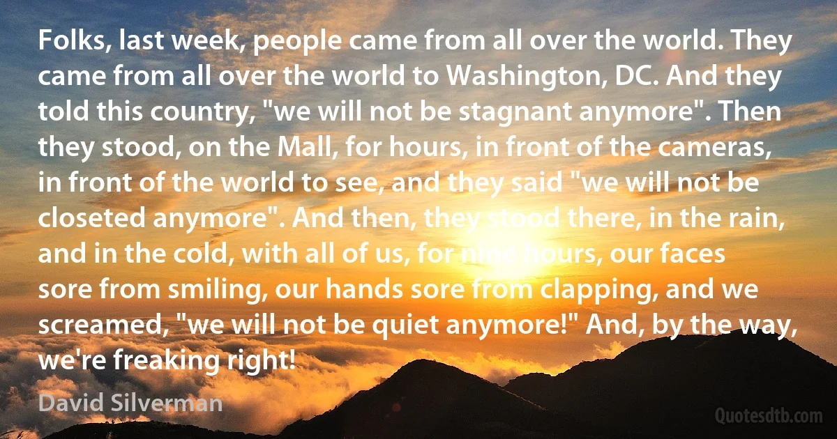 Folks, last week, people came from all over the world. They came from all over the world to Washington, DC. And they told this country, "we will not be stagnant anymore". Then they stood, on the Mall, for hours, in front of the cameras, in front of the world to see, and they said "we will not be closeted anymore". And then, they stood there, in the rain, and in the cold, with all of us, for nine hours, our faces sore from smiling, our hands sore from clapping, and we screamed, "we will not be quiet anymore!" And, by the way, we're freaking right! (David Silverman)