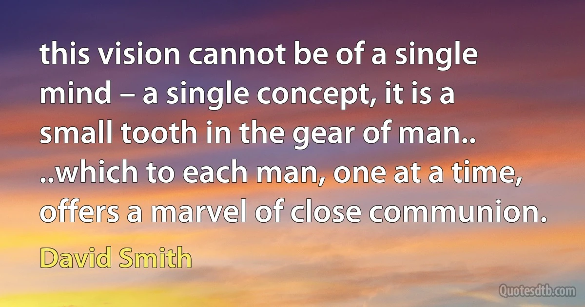 this vision cannot be of a single mind – a single concept, it is a small tooth in the gear of man..
..which to each man, one at a time, offers a marvel of close communion. (David Smith)