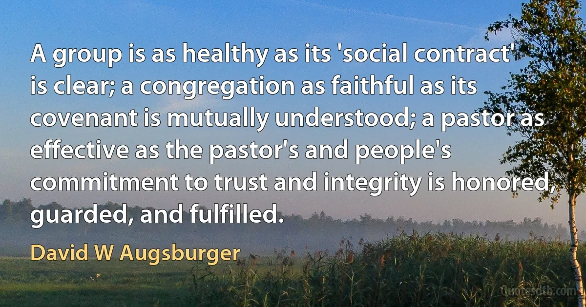 A group is as healthy as its 'social contract' is clear; a congregation as faithful as its covenant is mutually understood; a pastor as effective as the pastor's and people's commitment to trust and integrity is honored, guarded, and fulfilled. (David W Augsburger)