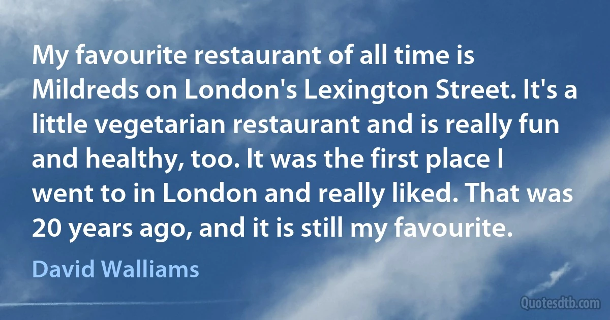 My favourite restaurant of all time is Mildreds on London's Lexington Street. It's a little vegetarian restaurant and is really fun and healthy, too. It was the first place I went to in London and really liked. That was 20 years ago, and it is still my favourite. (David Walliams)