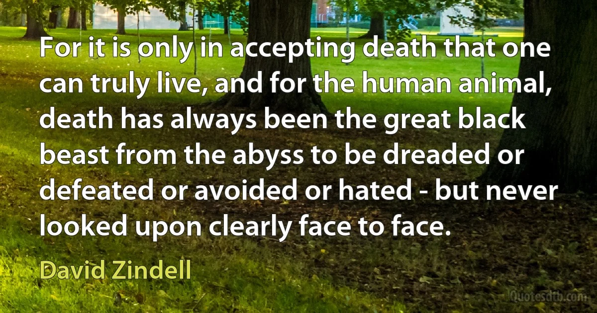 For it is only in accepting death that one can truly live, and for the human animal, death has always been the great black beast from the abyss to be dreaded or defeated or avoided or hated - but never looked upon clearly face to face. (David Zindell)