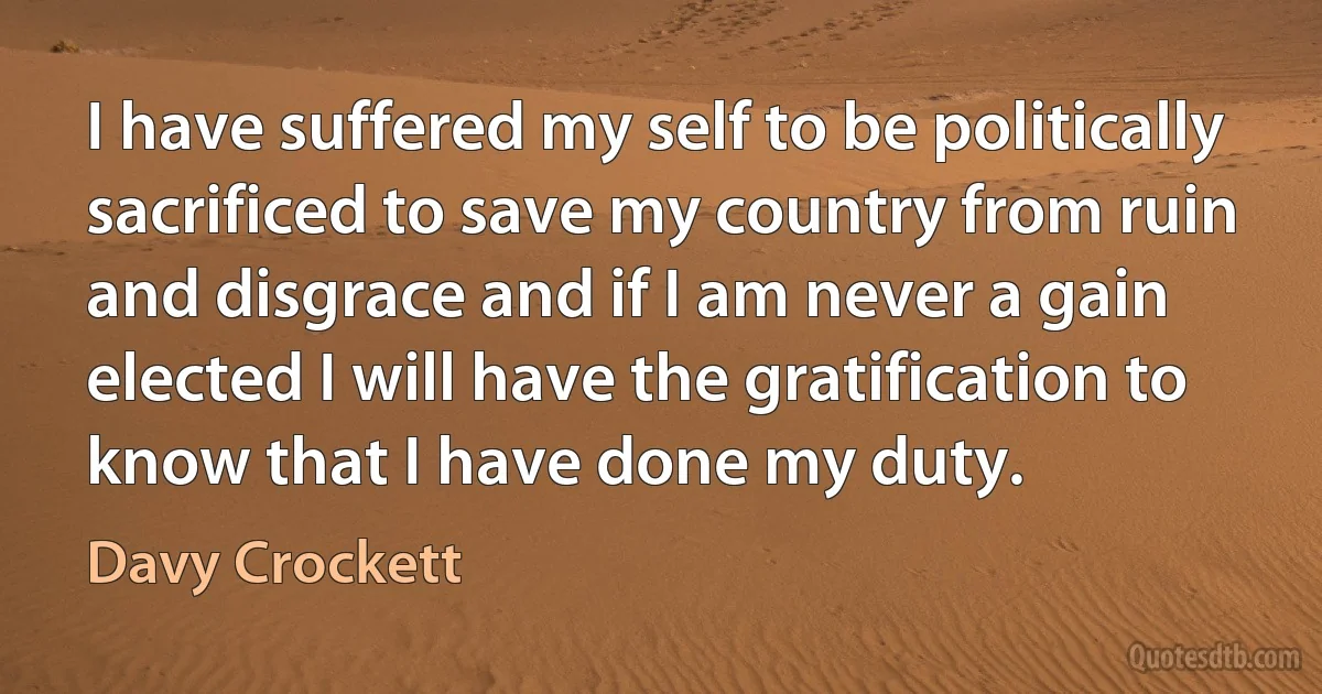 I have suffered my self to be politically sacrificed to save my country from ruin and disgrace and if I am never a gain elected I will have the gratification to know that I have done my duty. (Davy Crockett)