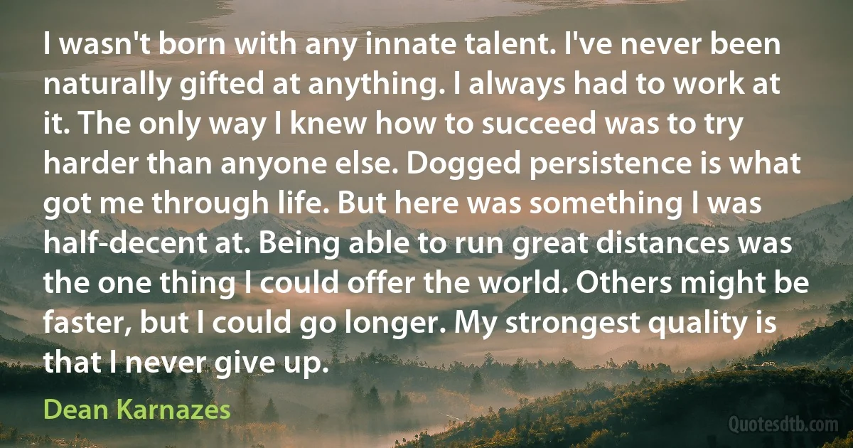 I wasn't born with any innate talent. I've never been naturally gifted at anything. I always had to work at it. The only way I knew how to succeed was to try harder than anyone else. Dogged persistence is what got me through life. But here was something I was half-decent at. Being able to run great distances was the one thing I could offer the world. Others might be faster, but I could go longer. My strongest quality is that I never give up. (Dean Karnazes)