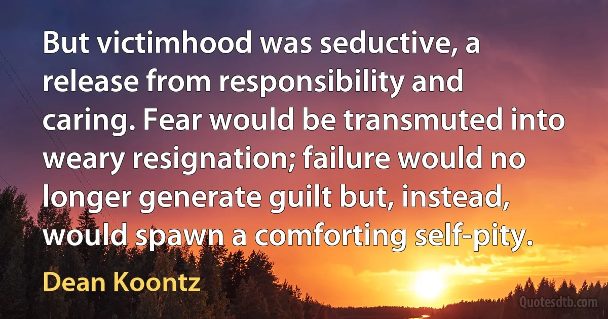 But victimhood was seductive, a release from responsibility and caring. Fear would be transmuted into weary resignation; failure would no longer generate guilt but, instead, would spawn a comforting self-pity. (Dean Koontz)