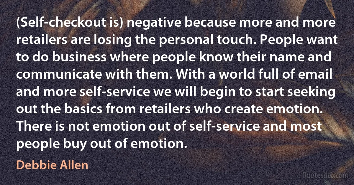 (Self-checkout is) negative because more and more retailers are losing the personal touch. People want to do business where people know their name and communicate with them. With a world full of email and more self-service we will begin to start seeking out the basics from retailers who create emotion. There is not emotion out of self-service and most people buy out of emotion. (Debbie Allen)