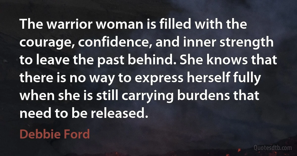 The warrior woman is filled with the courage, confidence, and inner strength to leave the past behind. She knows that there is no way to express herself fully when she is still carrying burdens that need to be released. (Debbie Ford)