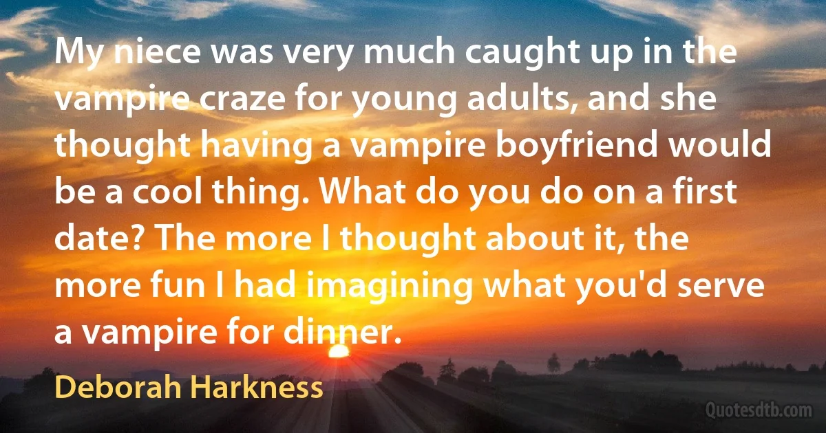 My niece was very much caught up in the vampire craze for young adults, and she thought having a vampire boyfriend would be a cool thing. What do you do on a first date? The more I thought about it, the more fun I had imagining what you'd serve a vampire for dinner. (Deborah Harkness)