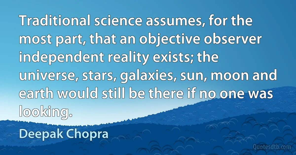 Traditional science assumes, for the most part, that an objective observer independent reality exists; the universe, stars, galaxies, sun, moon and earth would still be there if no one was looking. (Deepak Chopra)