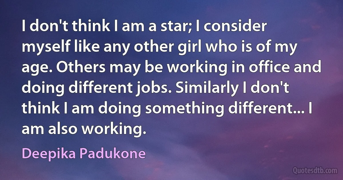 I don't think I am a star; I consider myself like any other girl who is of my age. Others may be working in office and doing different jobs. Similarly I don't think I am doing something different... I am also working. (Deepika Padukone)