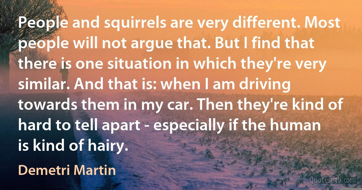 People and squirrels are very different. Most people will not argue that. But I find that there is one situation in which they're very similar. And that is: when I am driving towards them in my car. Then they're kind of hard to tell apart - especially if the human is kind of hairy. (Demetri Martin)