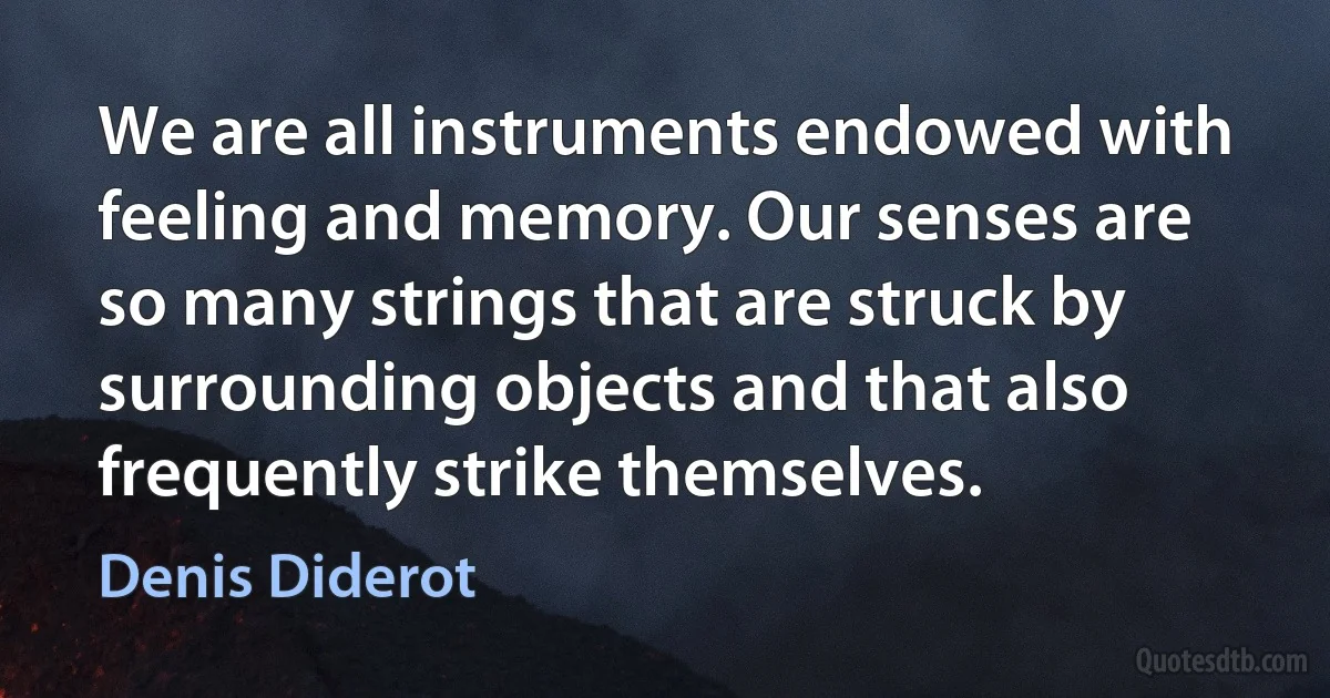 We are all instruments endowed with feeling and memory. Our senses are so many strings that are struck by surrounding objects and that also frequently strike themselves. (Denis Diderot)