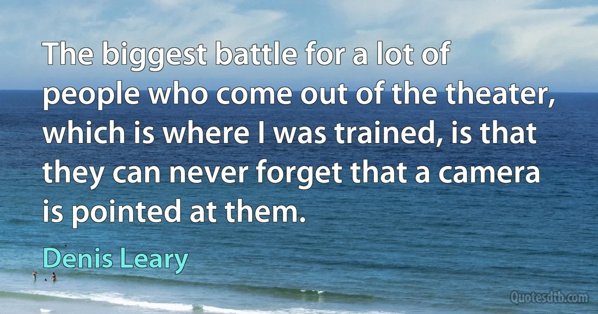 The biggest battle for a lot of people who come out of the theater, which is where I was trained, is that they can never forget that a camera is pointed at them. (Denis Leary)