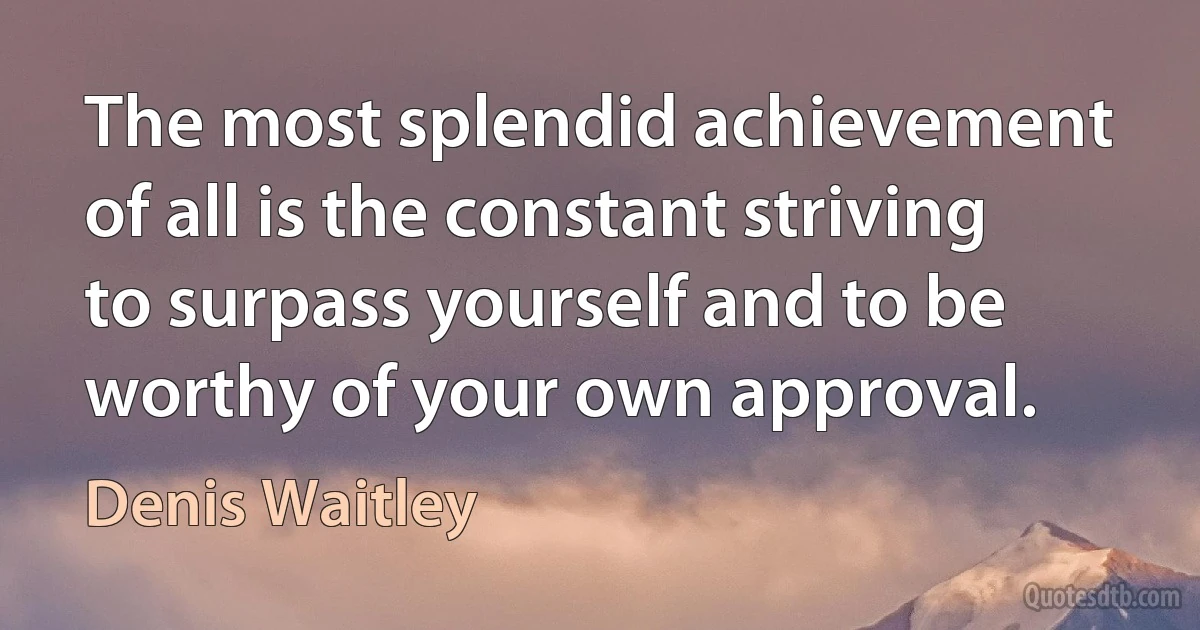 The most splendid achievement of all is the constant striving to surpass yourself and to be worthy of your own approval. (Denis Waitley)