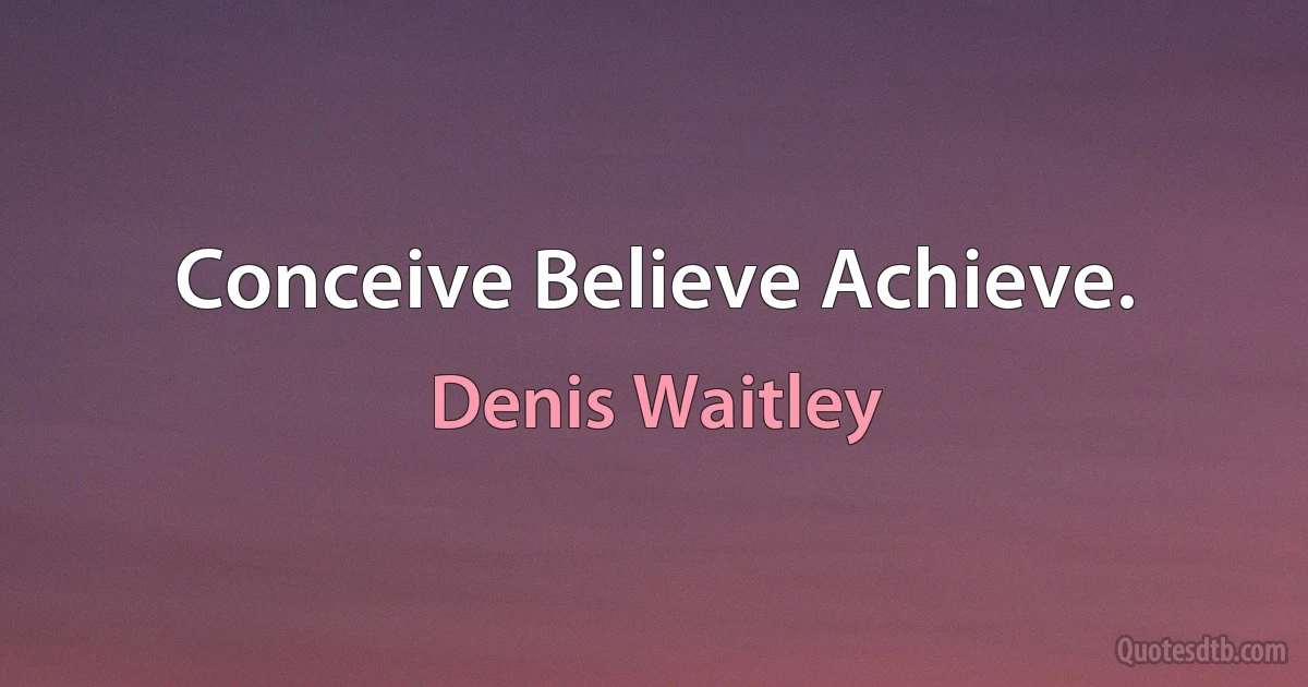 Conceive Believe Achieve. (Denis Waitley)