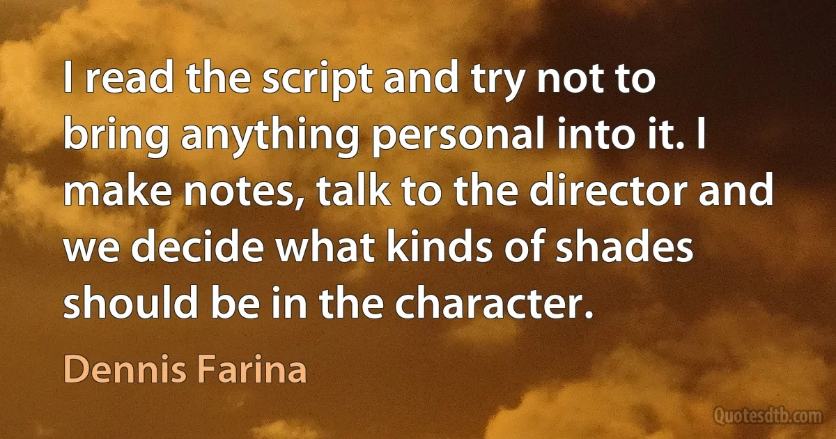 I read the script and try not to bring anything personal into it. I make notes, talk to the director and we decide what kinds of shades should be in the character. (Dennis Farina)