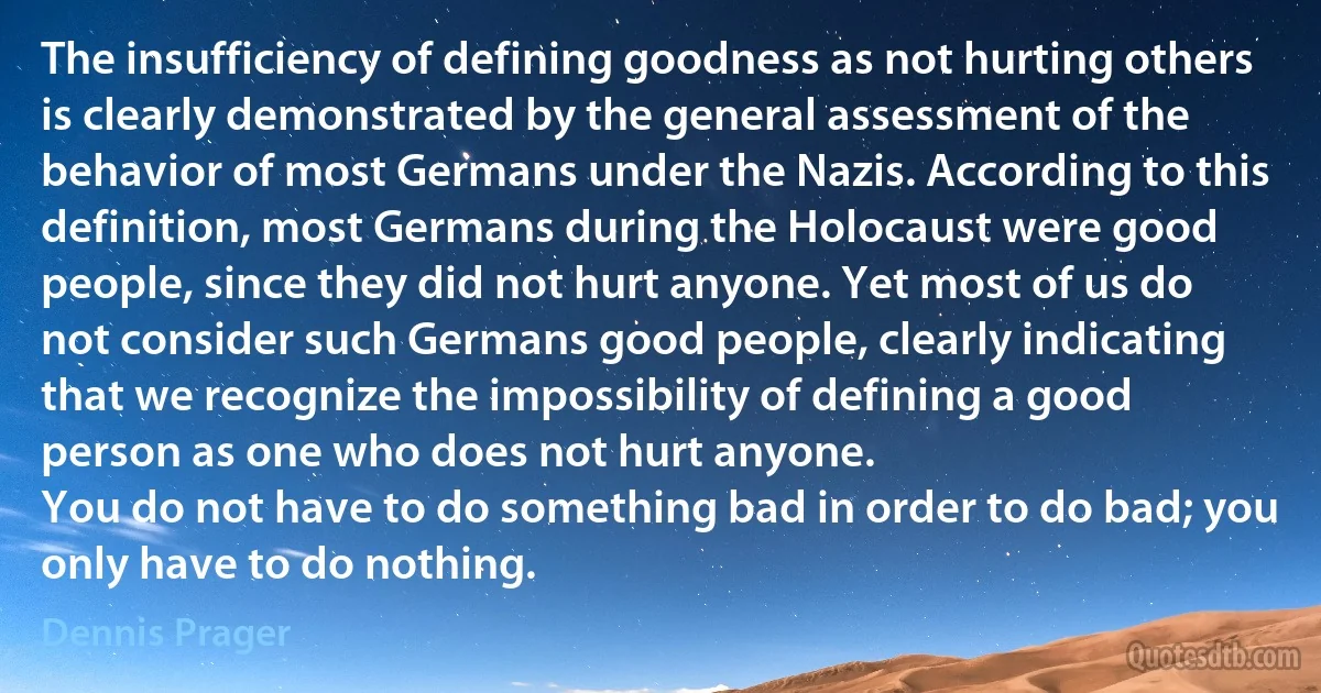 The insufficiency of defining goodness as not hurting others is clearly demonstrated by the general assessment of the behavior of most Germans under the Nazis. According to this definition, most Germans during the Holocaust were good people, since they did not hurt anyone. Yet most of us do not consider such Germans good people, clearly indicating that we recognize the impossibility of defining a good person as one who does not hurt anyone.
You do not have to do something bad in order to do bad; you only have to do nothing. (Dennis Prager)