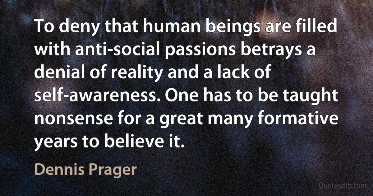 To deny that human beings are filled with anti-social passions betrays a denial of reality and a lack of self-awareness. One has to be taught nonsense for a great many formative years to believe it. (Dennis Prager)