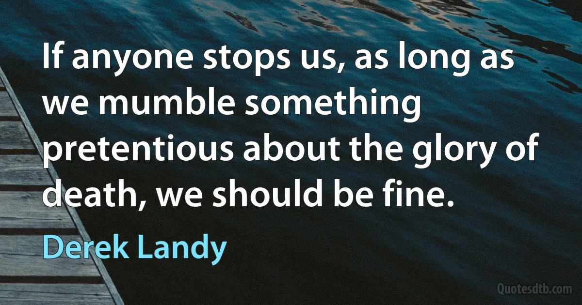 If anyone stops us, as long as we mumble something pretentious about the glory of death, we should be fine. (Derek Landy)