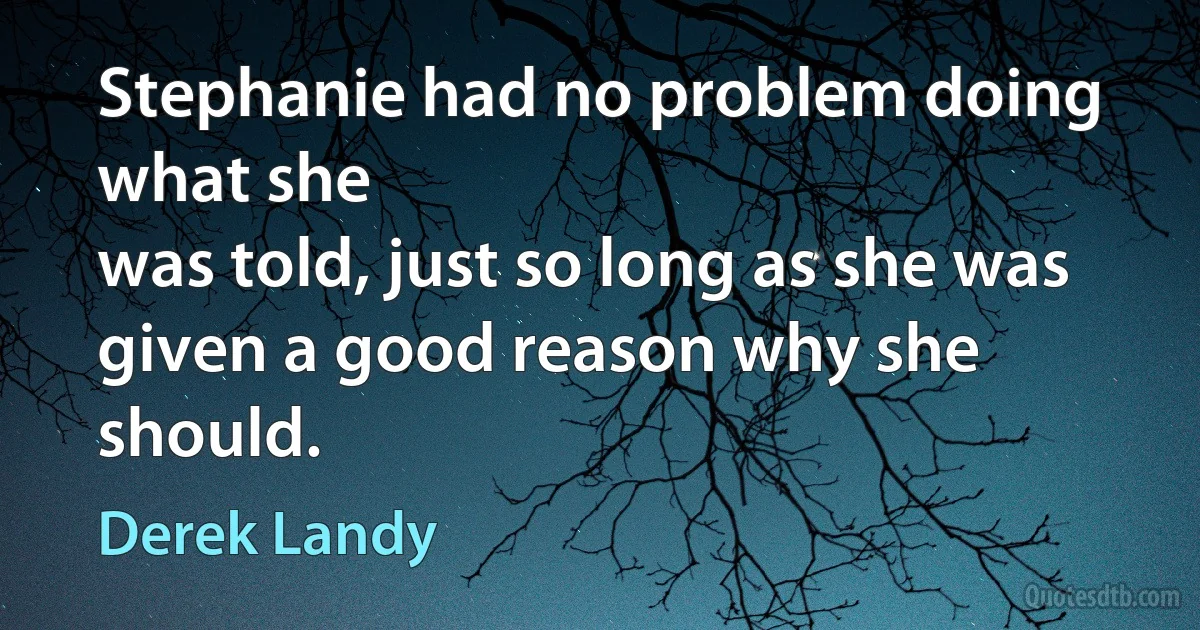 Stephanie had no problem doing what she
was told, just so long as she was given a good reason why she
should. (Derek Landy)