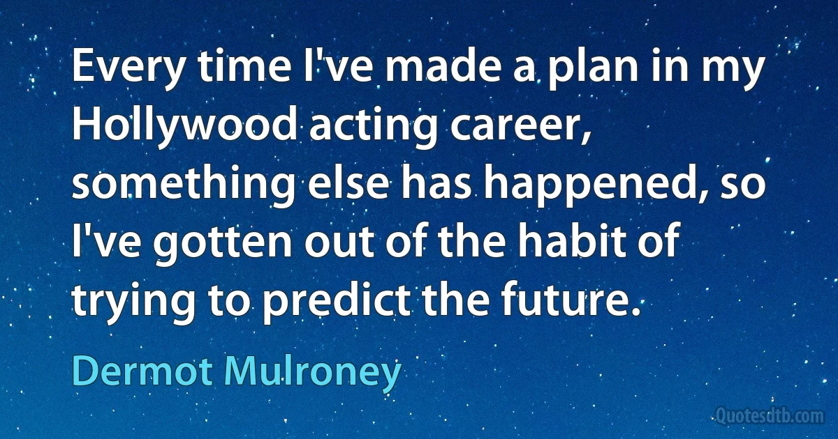 Every time I've made a plan in my Hollywood acting career, something else has happened, so I've gotten out of the habit of trying to predict the future. (Dermot Mulroney)