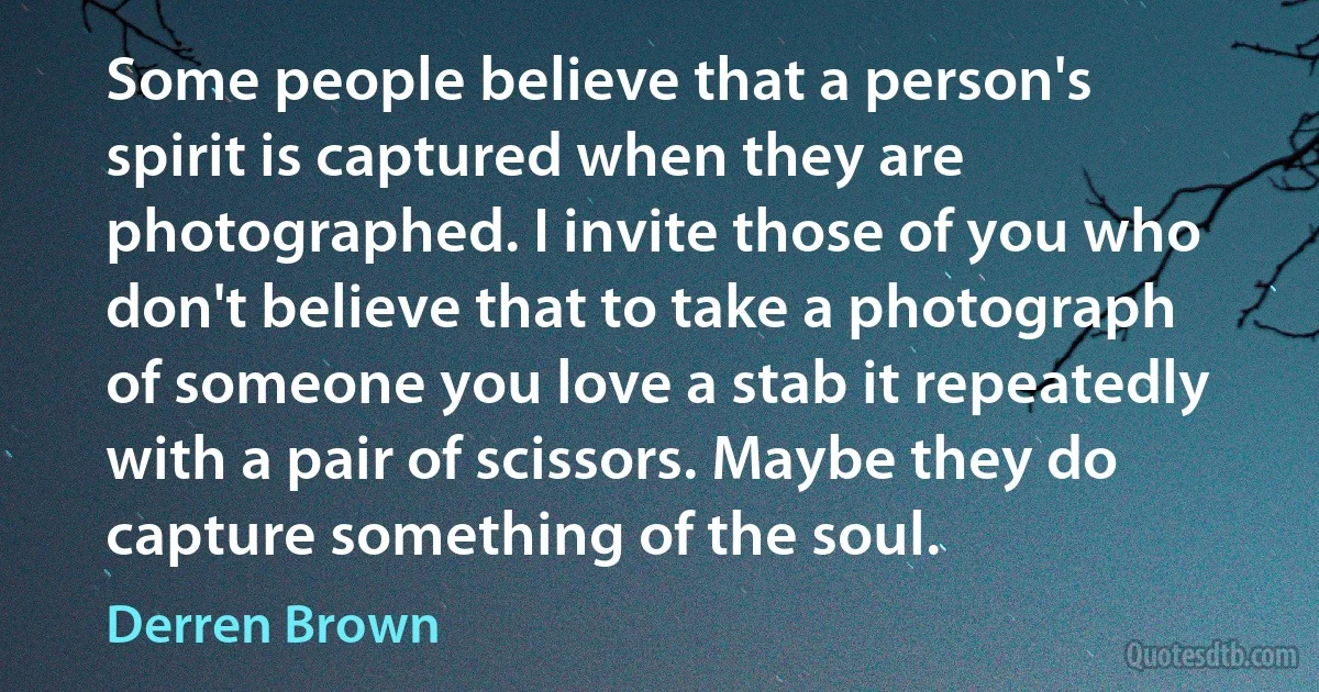 Some people believe that a person's spirit is captured when they are photographed. I invite those of you who don't believe that to take a photograph of someone you love a stab it repeatedly with a pair of scissors. Maybe they do capture something of the soul. (Derren Brown)