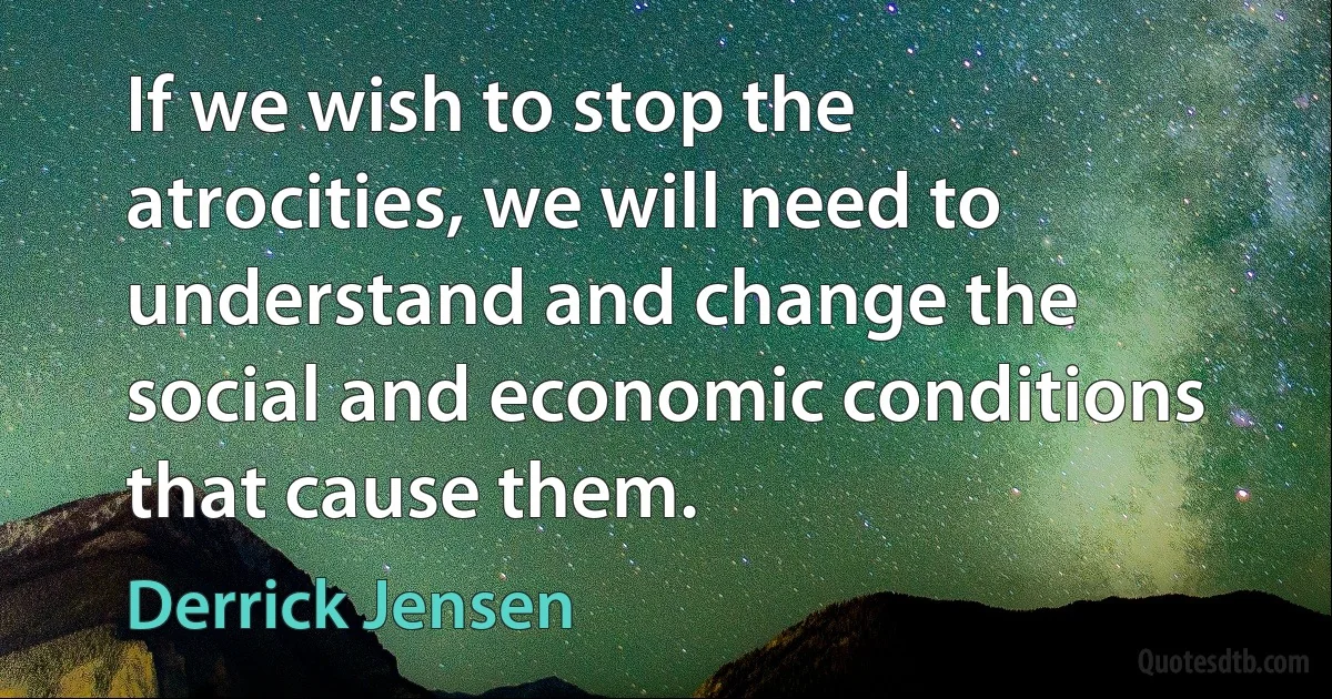 If we wish to stop the atrocities, we will need to understand and change the social and economic conditions that cause them. (Derrick Jensen)